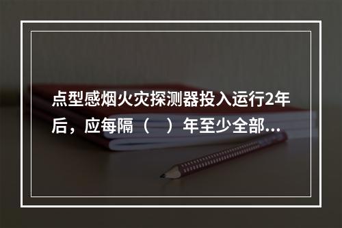 点型感烟火灾探测器投入运行2年后，应每隔（　）年至少全部清洗