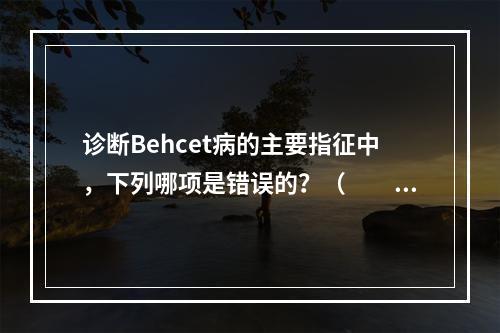 诊断Behcet病的主要指征中，下列哪项是错误的？（　　）