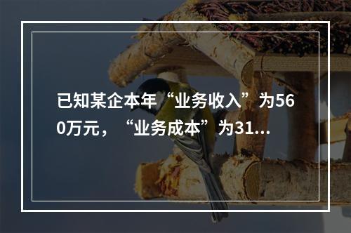 已知某企本年“业务收入”为560万元，“业务成本”为310万