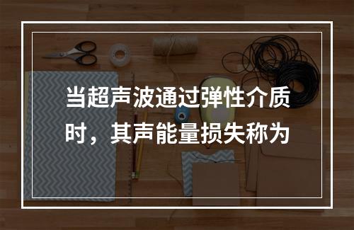 当超声波通过弹性介质时，其声能量损失称为