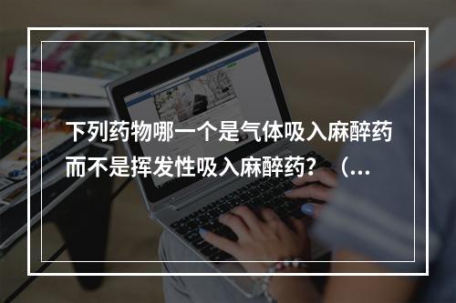 下列药物哪一个是气体吸入麻醉药而不是挥发性吸入麻醉药？（　