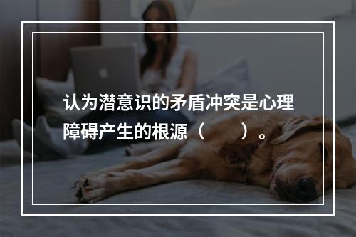 认为潜意识的矛盾冲突是心理障碍产生的根源（　　）。