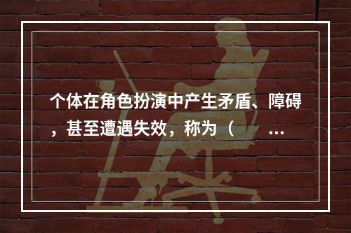 个体在角色扮演中产生矛盾、障碍，甚至遭遇失效，称为（　　）。