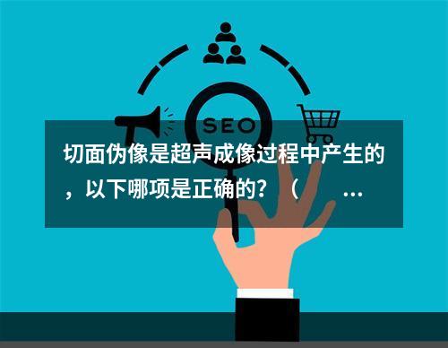 切面伪像是超声成像过程中产生的，以下哪项是正确的？（　　）