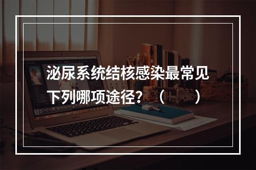 泌尿系统结核感染最常见下列哪项途径？（　　）