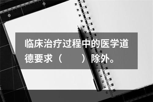 临床治疗过程中的医学道德要求（　　）除外。