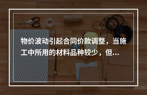 物价波动引起合同价款调整，当施工中所用的材料品种较少，但每种