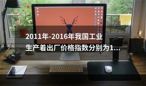 2011年-2016年我国工业生产着出厂价格指数分别为106