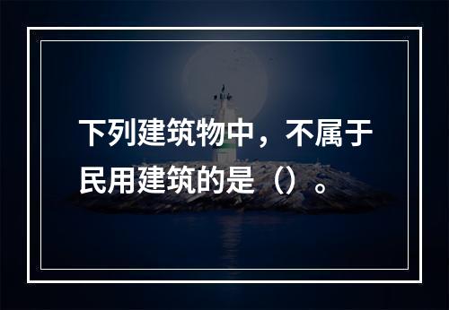 下列建筑物中，不属于民用建筑的是（）。