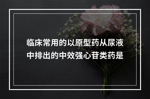 临床常用的以原型药从尿液中排出的中效强心苷类药是