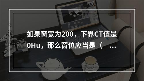 如果窗宽为200，下界CT值是0Hu，那么窗位应当是（　　）