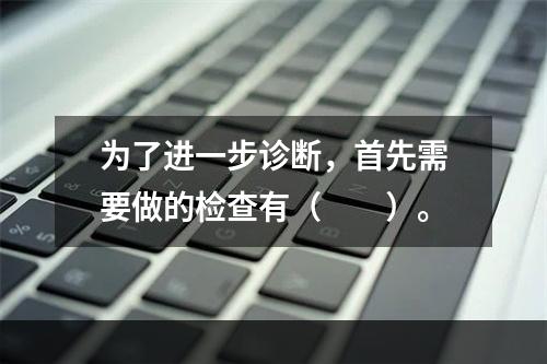 为了进一步诊断，首先需要做的检查有（　　）。