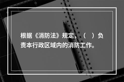 根据《消防法》规定，（　）负责本行政区域内的消防工作。