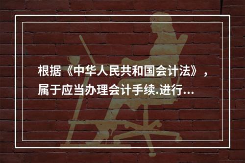 根据《中华人民共和国会计法》，属于应当办理会计手续.进行会计