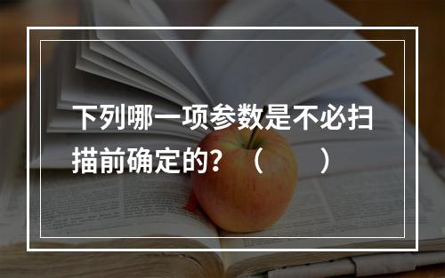 下列哪一项参数是不必扫描前确定的？（　　）