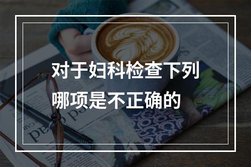 对于妇科检查下列哪项是不正确的