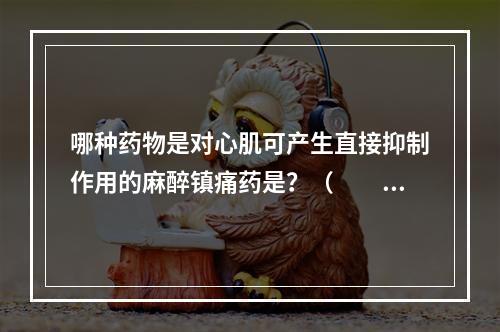 哪种药物是对心肌可产生直接抑制作用的麻醉镇痛药是？（　　）