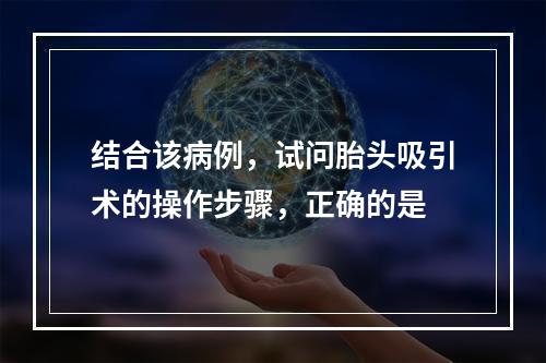 结合该病例，试问胎头吸引术的操作步骤，正确的是