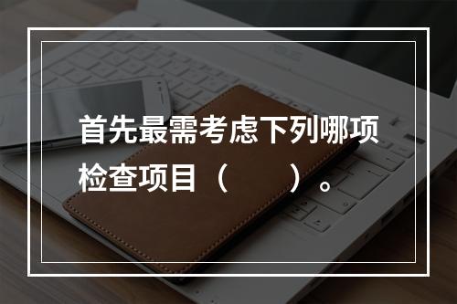 首先最需考虑下列哪项检查项目（　　）。