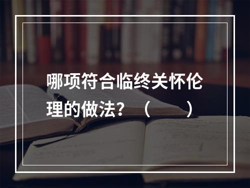 哪项符合临终关怀伦理的做法？（　　）