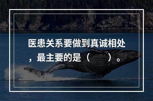 医患关系要做到真诚相处，最主要的是（　　）。