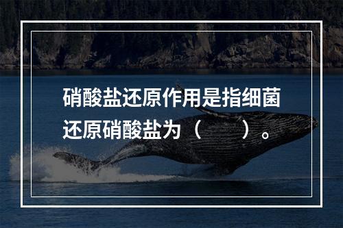 硝酸盐还原作用是指细菌还原硝酸盐为（　　）。