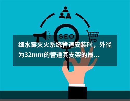 细水雾灭火系统管道安装时，外径为32mm的管道其支架的最大间