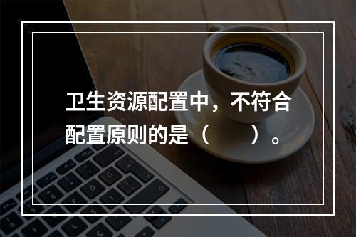 卫生资源配置中，不符合配置原则的是（　　）。