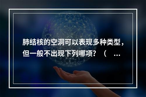 肺结核的空洞可以表现多种类型，但一般不出现下列哪项？（　　