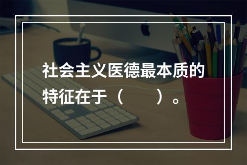 社会主义医德最本质的特征在于（　　）。