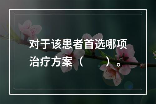 对于该患者首选哪项治疗方案（　　）。