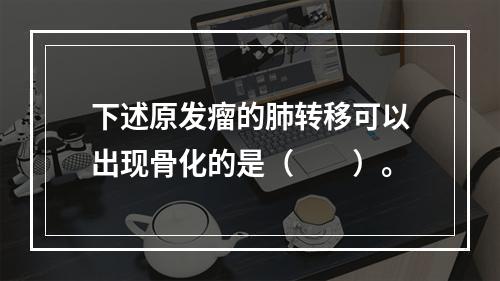 下述原发瘤的肺转移可以出现骨化的是（　　）。