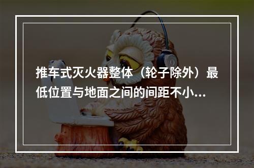 推车式灭火器整体（轮子除外）最低位置与地面之间的间距不小于（