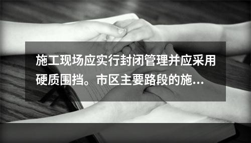 施工现场应实行封闭管理并应采用硬质围挡。市区主要路段的施工现