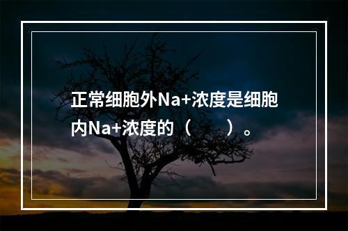 正常细胞外Na+浓度是细胞内Na+浓度的（　　）。