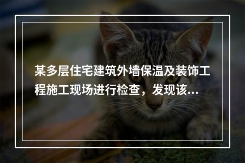 某多层住宅建筑外墙保温及装饰工程施工现场进行检查，发现该建筑