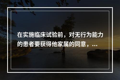 在实施临床试验前，对无行为能力的患者要获得他家属的同意，这是