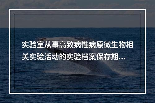 实验室从事高致病性病原微生物相关实验活动的实验档案保存期，不