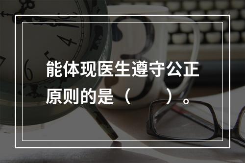 能体现医生遵守公正原则的是（　　）。