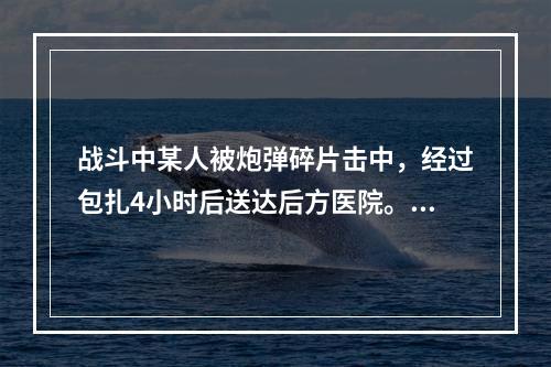 战斗中某人被炮弹碎片击中，经过包扎4小时后送达后方医院。检查