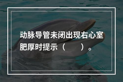 动脉导管未闭出现右心室肥厚时提示（　　）。