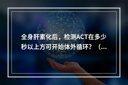 全身肝素化后，检测ACT在多少秒以上方可开始体外循环？（　　