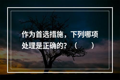 作为首选措施，下列哪项处理是正确的？（　　）