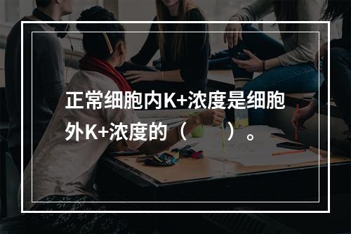 正常细胞内K+浓度是细胞外K+浓度的（　　）。