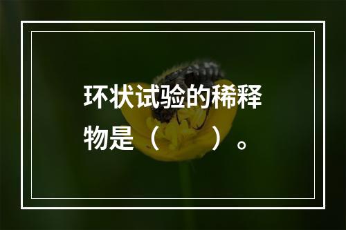 环状试验的稀释物是（　　）。