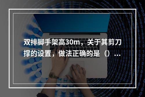 双排脚手架高30m，关于其剪刀撑的设置，做法正确的是（）。