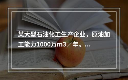 某大型石油化工生产企业，原油加工能力1000万m3／年。厂区