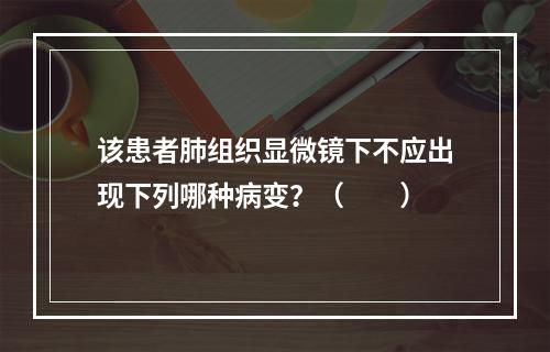 该患者肺组织显微镜下不应出现下列哪种病变？（　　）