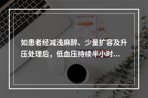 如患者经减浅麻醉、少量扩容及升压处理后，低血压持续半小时仍难