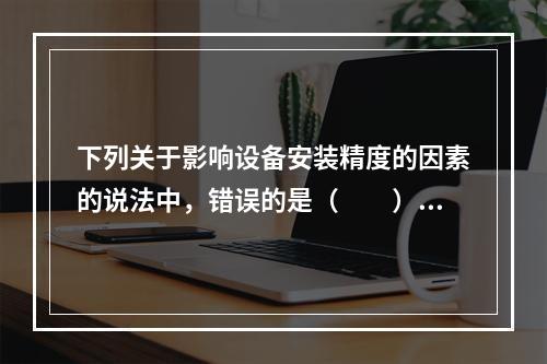 下列关于影响设备安装精度的因素的说法中，错误的是（  ）。